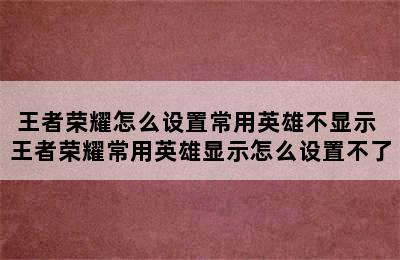 王者荣耀怎么设置常用英雄不显示 王者荣耀常用英雄显示怎么设置不了